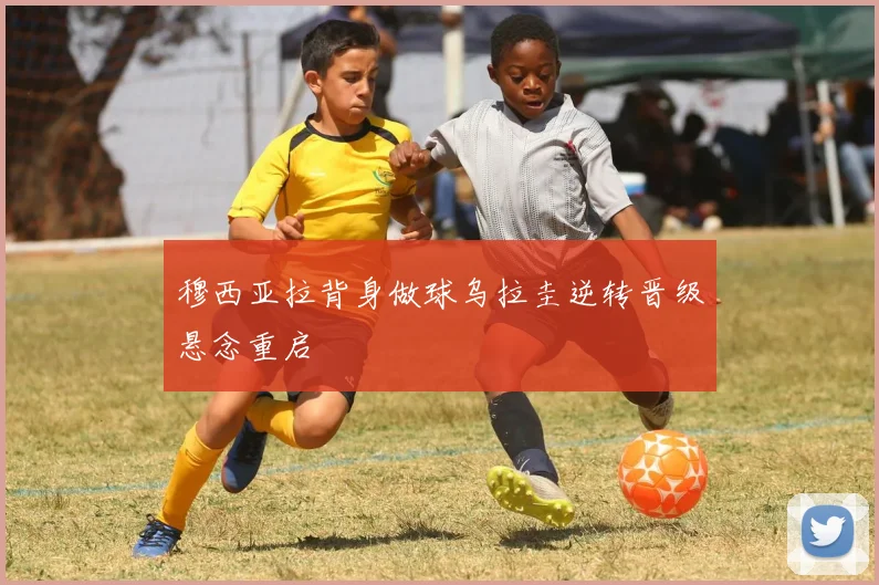 穆西亚拉背身做球乌拉圭逆转晋级悬念重启