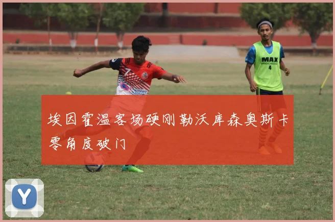 埃因霍温客场硬刚勒沃库森奥斯卡零角度破门