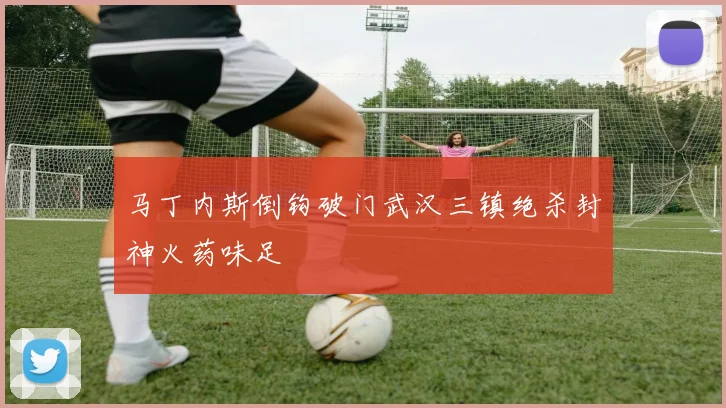 马丁内斯倒钩破门武汉三镇绝杀封神火药味足