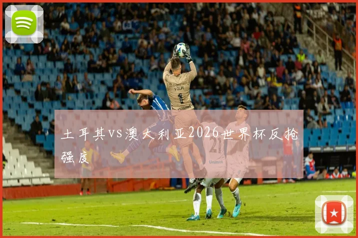 土耳其vs澳大利亚2026世界杯反抢强度