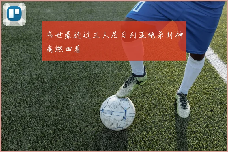 韦世豪连过三人尼日利亚绝杀封神高燃回看