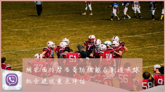 纳宗面对摩洛哥防线能否制造点球机会进攻重点评估