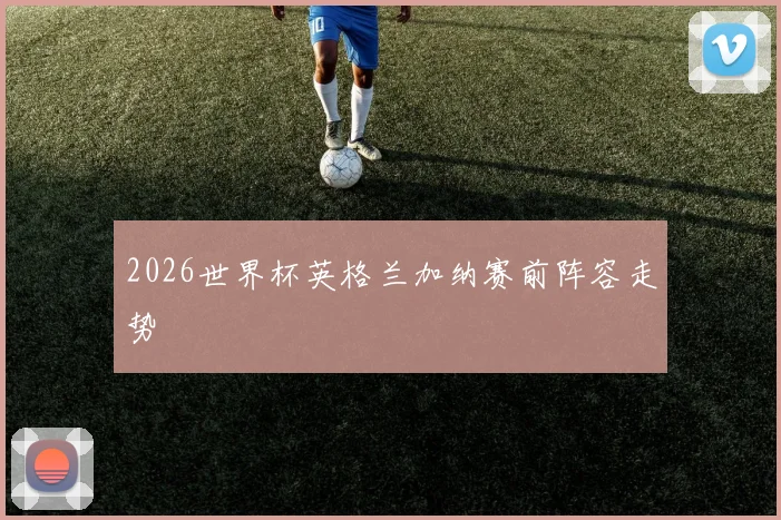 2026世界杯英格兰加纳赛前阵容走势