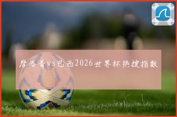 摩洛哥vs巴西2026世界杯热搜指数
