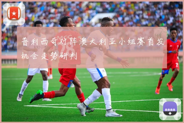 普利西奇对阵澳大利亚小组赛首发机会走势研判