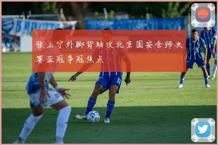 张玉宁外脚背助攻北京国安会师决赛亚冠争冠焦点