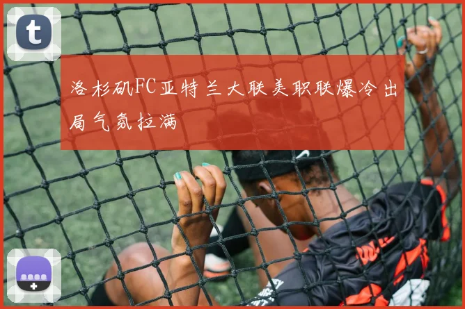 洛杉矶FC亚特兰大联美职联爆冷出局气氛拉满
