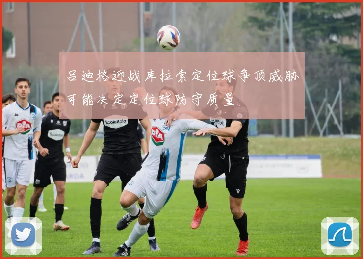 吕迪格迎战库拉索定位球争顶威胁可能决定定位球防守质量