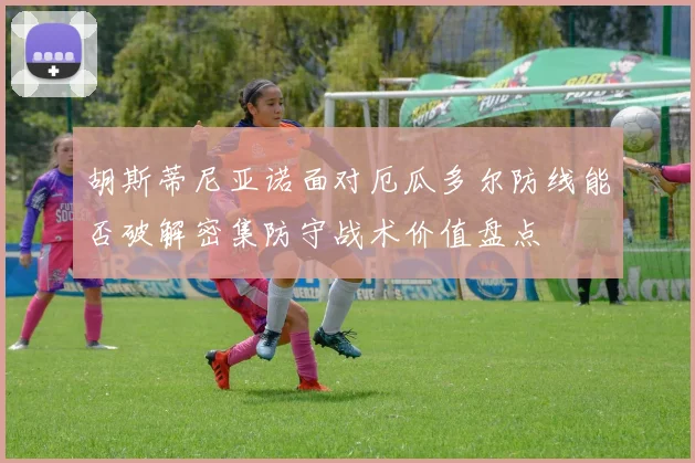 胡斯蒂尼亚诺面对厄瓜多尔防线能否破解密集防守战术价值盘点