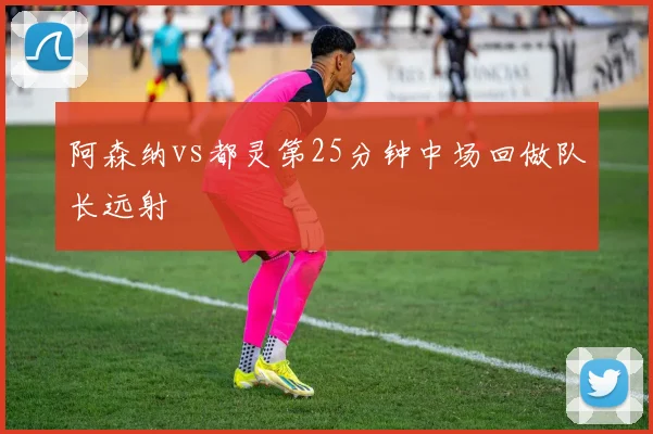 阿森纳vs都灵第25分钟中场回做队长远射