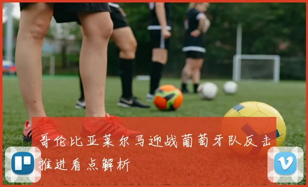 哥伦比亚莱尔马迎战葡萄牙队反击推进看点解析