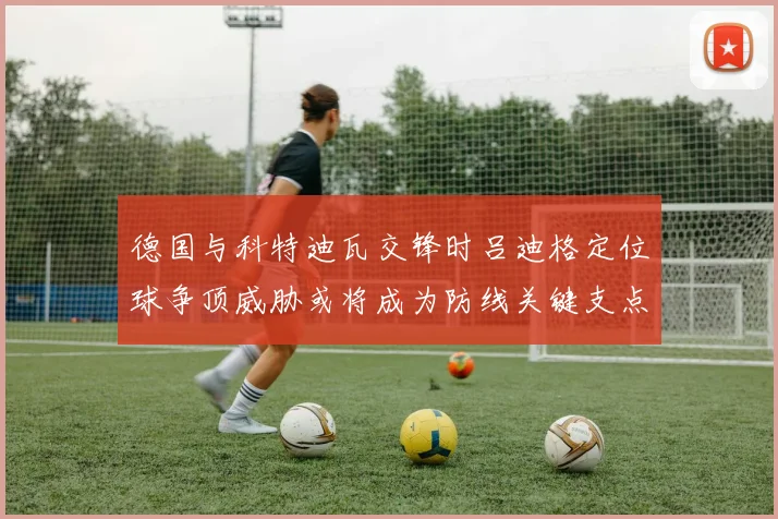 德国与科特迪瓦交锋时吕迪格定位球争顶威胁或将成为防线关键支点