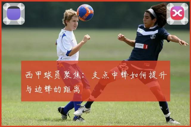 西甲球员聚焦：支点中锋如何提升与边锋的距离