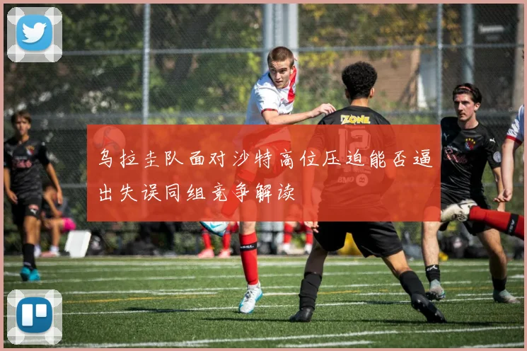 乌拉圭队面对沙特高位压迫能否逼出失误同组竞争解读