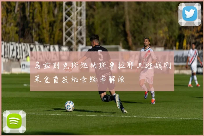 乌兹别克斯坦纳斯鲁拉耶夫迎战刚果金首发机会赔率解读