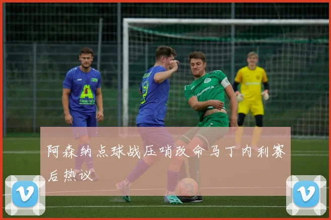 阿森纳点球战压哨改命马丁内利赛后热议