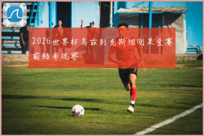 2026世界杯乌兹别克斯坦刚果金赛前赔率观察