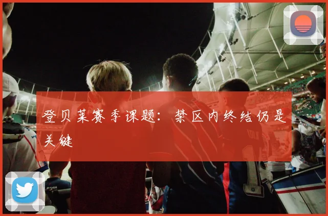 登贝莱赛季课题:禁区内终结仍是关键