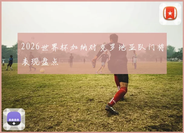 2026世界杯加纳对克罗地亚队门将表现盘点