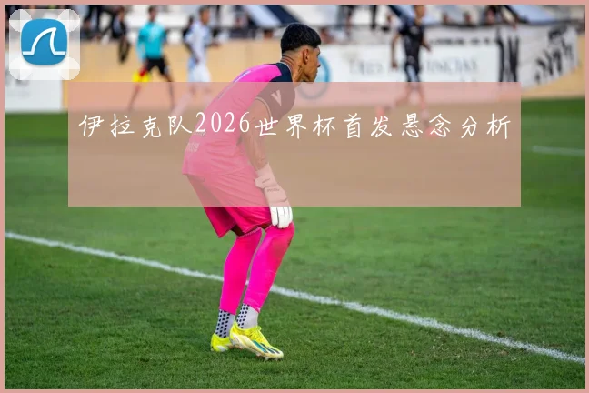 伊拉克队2026世界杯首发悬念分析