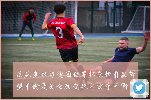 厄瓜多尔与德国世界杯交锋首发阵型平衡是否会改变双方攻守平衡