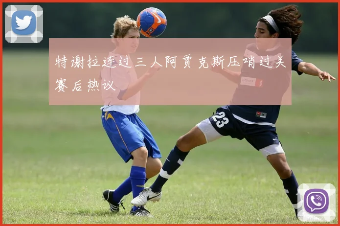 特谢拉连过三人阿贾克斯压哨过关赛后热议