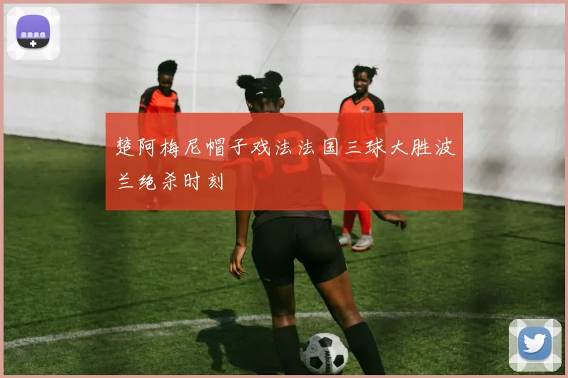 楚阿梅尼帽子戏法法国三球大胜波兰绝杀时刻