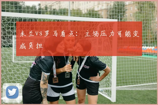 米兰vs罗马看点：主场压力可能变成负担