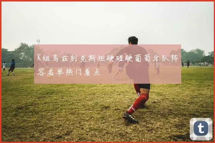 K组乌兹别克斯坦硬碰硬葡萄牙队阵容名单热门看点