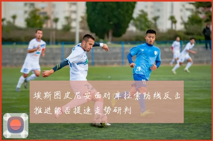 埃斯图皮尼安面对库拉索防线反击推进能否提速走势研判