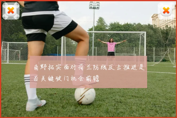 南野拓实面对荷兰防线反击推进是否关键破门机会前瞻