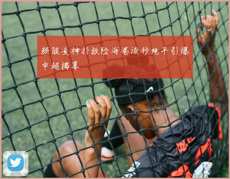 颜骏凌神扑救险海港读秒绝平引爆中超揭幕