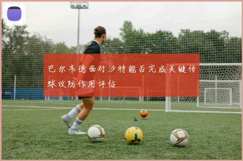 巴尔韦德面对沙特能否完成关键传球攻防作用评估