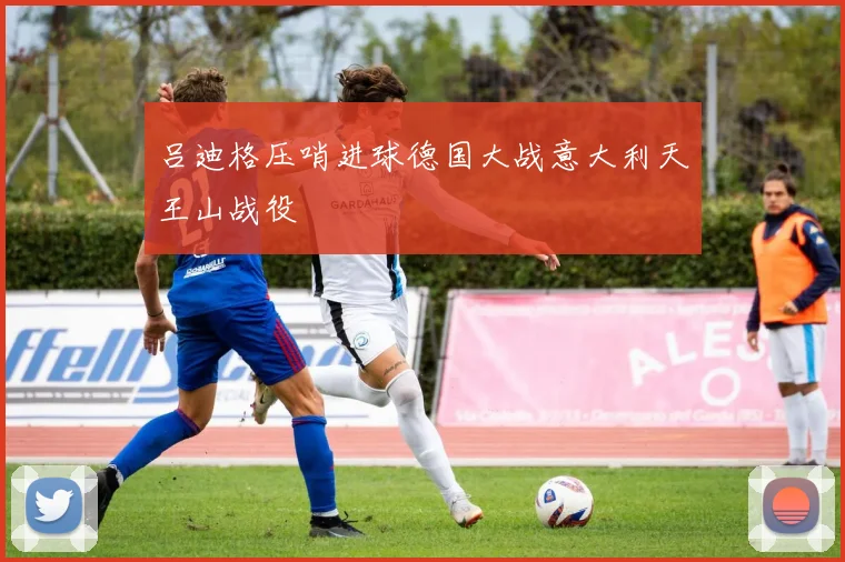吕迪格压哨进球德国大战意大利天王山战役