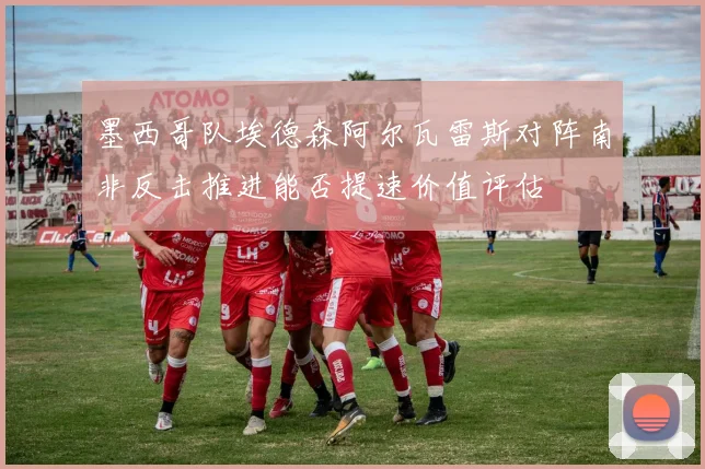 墨西哥队埃德森阿尔瓦雷斯对阵南非反击推进能否提速价值评估