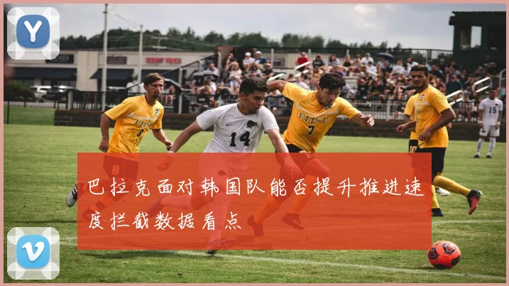 巴拉克面对韩国队能否提升推进速度拦截数据看点