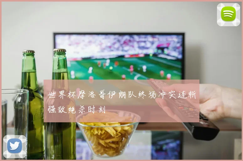 世界杯摩洛哥伊朗队终场冲突连斩强敌绝杀时刻