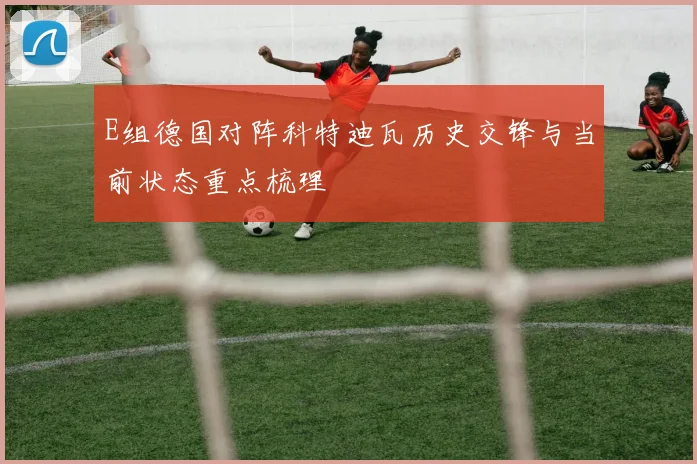 E组德国对阵科特迪瓦历史交锋与当前状态重点梳理