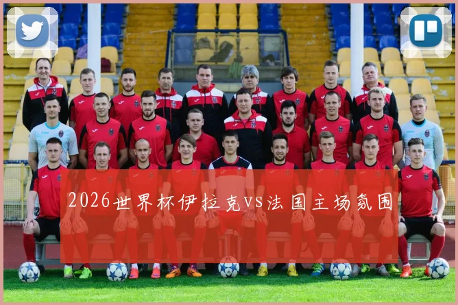2026世界杯伊拉克vs法国主场氛围