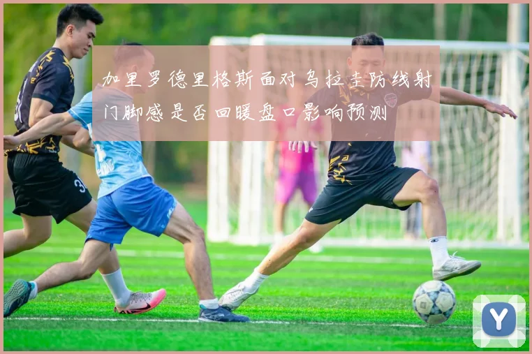 加里罗德里格斯面对乌拉圭防线射门脚感是否回暖盘口影响预测