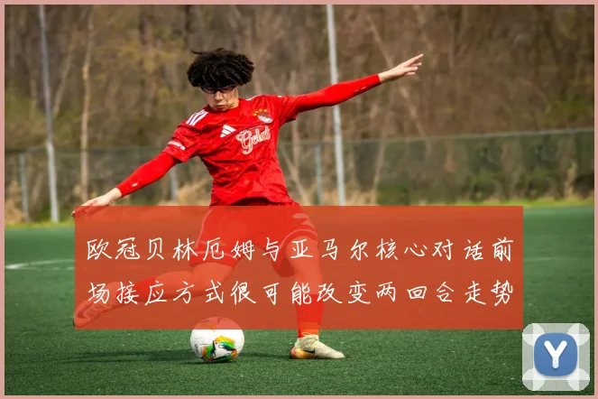 欧冠贝林厄姆与亚马尔核心对话前场接应方式很可能改变两回合走势