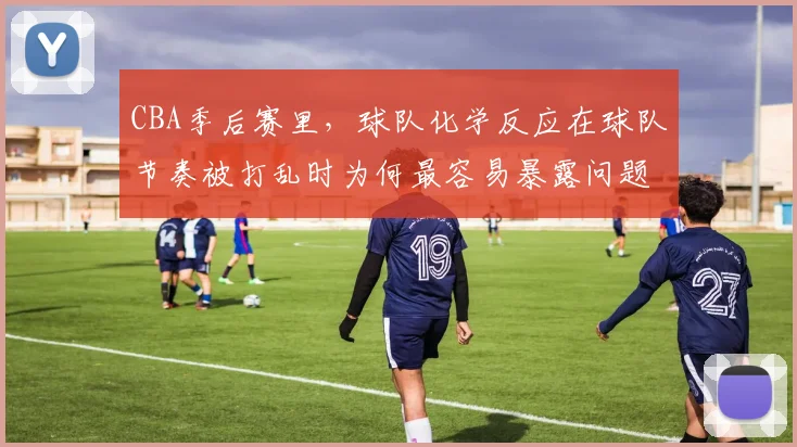 CBA季后赛里,球队化学反应在球队节奏被打乱时为何最容易暴露问题