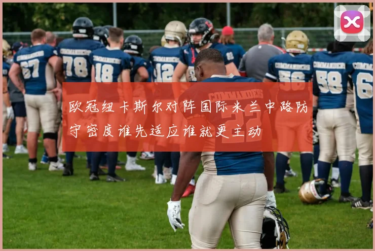 欧冠纽卡斯尔对阵国际米兰中路防守密度谁先适应谁就更主动