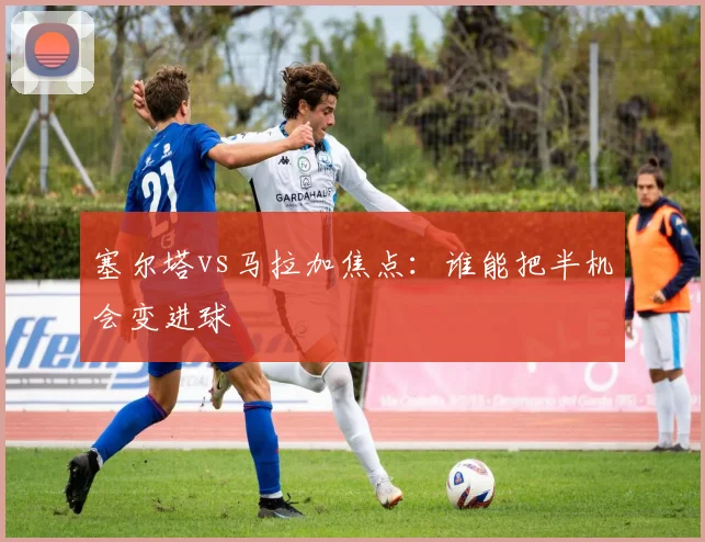 塞尔塔vs马拉加焦点：谁能把半机会变进球