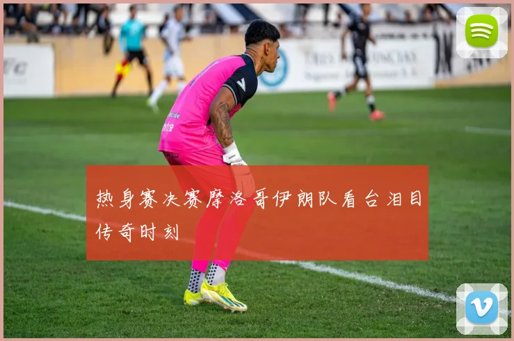 热身赛决赛摩洛哥伊朗队看台泪目传奇时刻